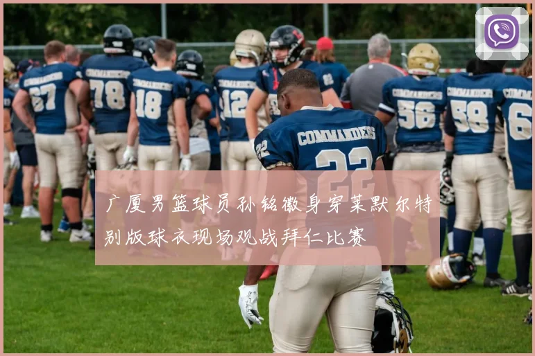 广厦男篮球员孙铭徽身穿莱默尔特别版球衣现场观战拜仁比赛