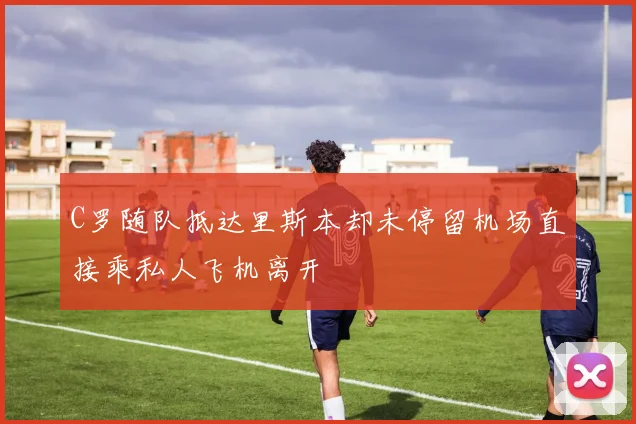 C罗随队抵达里斯本却未停留机场直接乘私人飞机离开