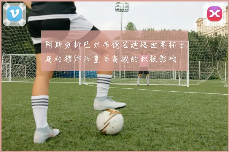 阿斯分析巴尔韦德吕迪格世界杯出局对穆帅和皇马备战的积极影响