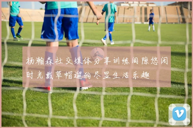 杨瀚森社交媒体分享训练间隙悠闲时光戴草帽遛狗尽显生活乐趣