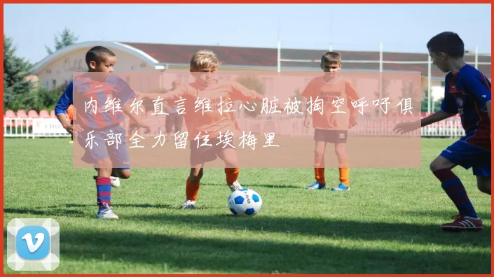 内维尔直言维拉心脏被掏空呼吁俱乐部全力留住埃梅里