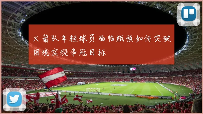 火箭队年轻球员面临瓶颈如何突破困境实现争冠目标