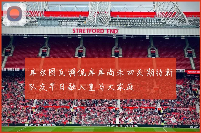 库尔图瓦调侃库库尚未回关期待新队友早日融入皇马大家庭