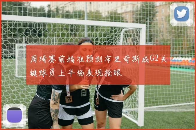 周琦赛前精准预测布里奇斯成G2关键球员上半场表现抢眼
