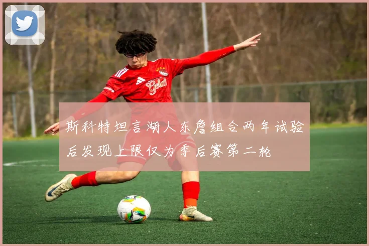 斯科特坦言湖人东詹组合两年试验后发现上限仅为季后赛第二轮