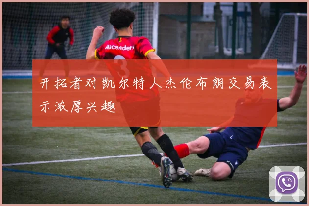 开拓者对凯尔特人杰伦布朗交易表示浓厚兴趣