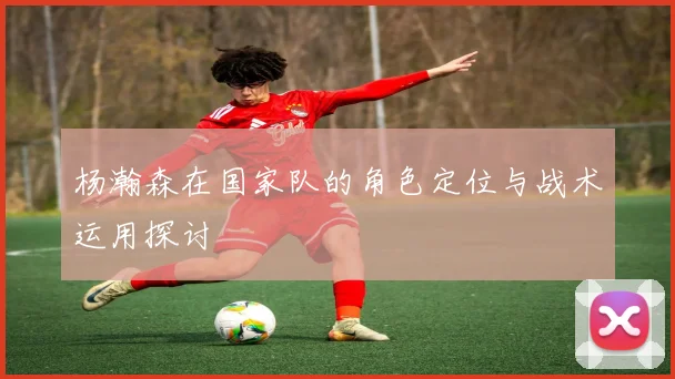 杨瀚森在国家队的角色定位与战术运用探讨