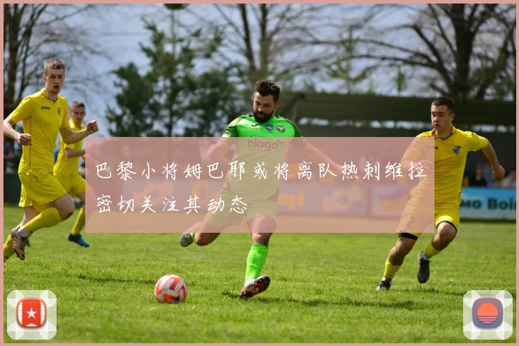 巴黎小将姆巴耶或将离队热刺维拉密切关注其动态