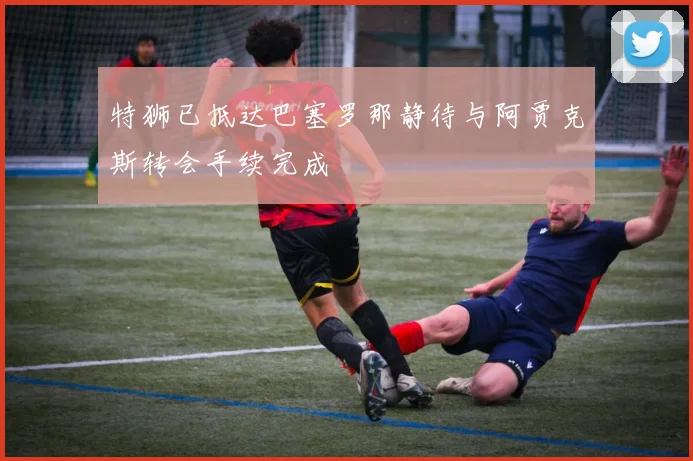特狮已抵达巴塞罗那静待与阿贾克斯转会手续完成