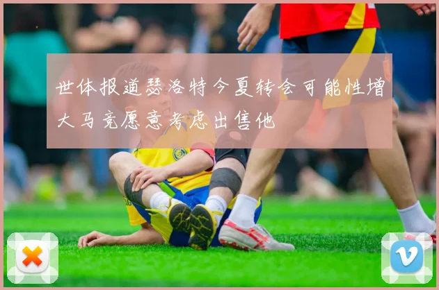 世体报道瑟洛特今夏转会可能性增大马竞愿意考虑出售他
