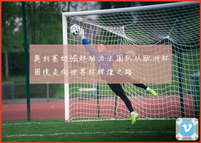 奥利塞的崛起助力法国队从欧洲杯困境走向世界杯辉煌之路