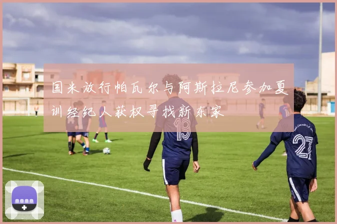 国米放行帕瓦尔与阿斯拉尼参加夏训经纪人获权寻找新东家