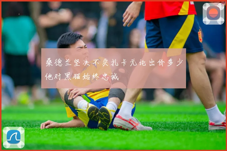 桑德兰坚决不卖扎卡无论出价多少他对黑猫始终忠诚