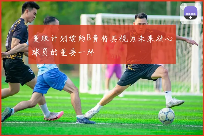 曼联计划续约B费将其视为未来核心球员的重要一环