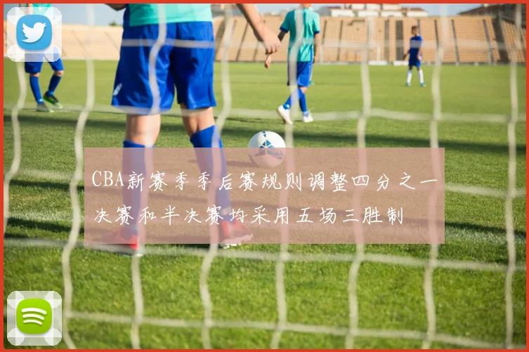 CBA新赛季季后赛规则调整四分之一决赛和半决赛均采用五场三胜制