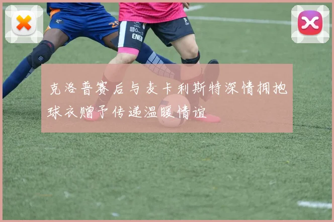 克洛普赛后与麦卡利斯特深情拥抱球衣赠予传递温暖情谊
