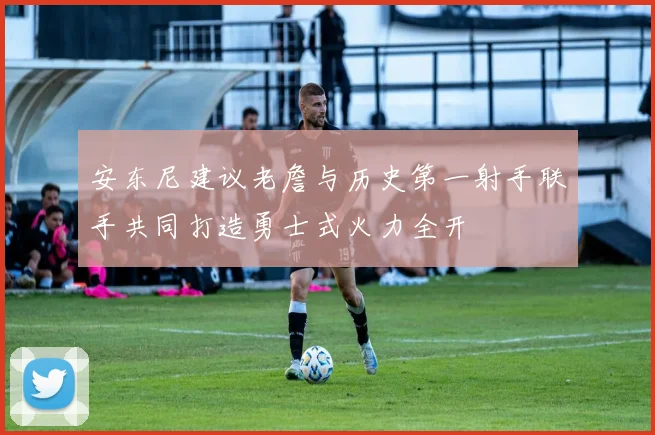安东尼建议老詹与历史第一射手联手共同打造勇士式火力全开