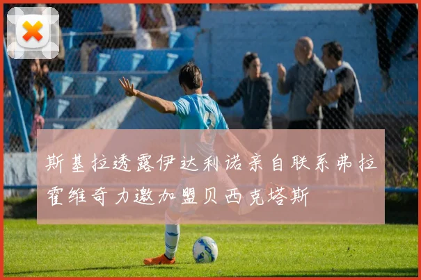 斯基拉透露伊达利诺亲自联系弗拉霍维奇力邀加盟贝西克塔斯