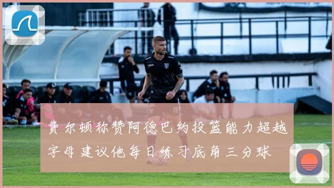 费尔顿称赞阿德巴约投篮能力超越字母建议他每日练习底角三分球